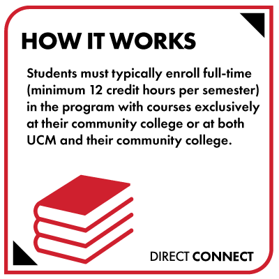 Students must typically enroll full-time (minimum 12 credit hours per semester) in the program with courses exclusively at their community college or at both UCM and their community college.